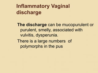 Inflammatory Vaginal
discharge
The discharge can be mucopurulent or
purulent, smelly, associated with
vulvitis, dysperunia.
There is a large numbers of
polymorphs in the pus
 