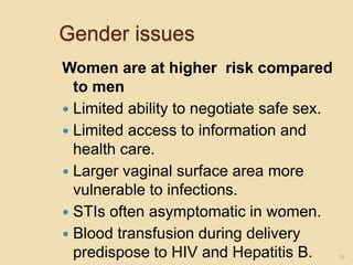Gender issues
Women are at higher risk compared
to men
 Limited ability to negotiate safe sex.
 Limited access to information and
health care.
 Larger vaginal surface area more
vulnerable to infections.
 STIs often asymptomatic in women.
 Blood transfusion during delivery
predispose to HIV and Hepatitis B. 19
 