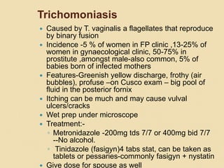 Trichomoniasis
 Caused by T. vaginalis a flagellates that reproduce
by binary fusion
 Incidence -5 % of women in FP clinic ,13-25% of
women in gynaecological clinic, 50-75% in
prostitute ,amongst male-also common, 5% of
babies born of infected mothers
 Features-Greenish yellow discharge, frothy (air
bubbles), profuse –on Cusco exam – big pool of
fluid in the posterior fornix
 Itching can be much and may cause vulval
ulcers/cracks
 Wet prep under microscope
 Treatment:-
◦ Metronidazole -200mg tds 7/7 or 400mg bid 7/7
--No alcohol.
◦ Tinidazole (fasigyn)4 tabs stat, can be taken as
tablets or pessaries-commonly fasigyn + nystatin
 Give dose for spouse as well
 