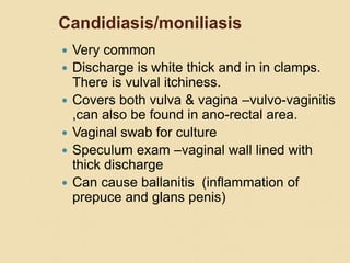 Candidiasis/moniliasis
 Very common
 Discharge is white thick and in in clamps.
There is vulval itchiness.
 Covers both vulva & vagina –vulvo-vaginitis
,can also be found in ano-rectal area.
 Vaginal swab for culture
 Speculum exam –vaginal wall lined with
thick discharge
 Can cause ballanitis (inflammation of
prepuce and glans penis)
 