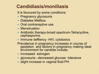 Candidiasis/moniliasis
It is favoured by some conditions:
 Pregnancy glycosuria
 Diabetes Mellitus
 Oral contraceptive use
 Menstruation
 Antibiotic therapy-broad spectrum-Tetracycline,
cephasporins.
 Immune deffiency -HIV, cytotoxics
Prevalence in pregnancy increases in course of
gestation and factors in pregnancy making ideal
environment for candida include;
 Increased estrogen
 glycosuria –decreased glucose tolerance
 slight increase in vaginal fluid PH
 
