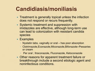 Candidiasis/moniliasis
 Treatment is generally topical unless the infection
does not respond or recurs frequently.
 Systemic treatment and suppression with
imidazoles are effective, although long-term use
can lead to colonization with resistant candida
species
 Examples
◦ Nystatin tabs, vaginally or oral – has poor absorption
◦ Clotrimazole,Econazole,Miconazole,Bifonazole–Pessaries
or cream
◦ Per oral ; Itraconazole, Fluconazole, Ketoconazole
 Other reasons for apparent treatment failure or
breakthrough include a second etiologic agent and
noninfectious conditions.
 