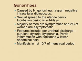 Gonorrhoea
 Caused by N. gonorrhea, a gram negative
intracellular diplococcus.
 Sexual spread to the uterine cervix.
Incubation period is 2-14days.
 Majority of men are symptomatic and 2/3 of
women are asymptomatic.
 Features include; per urethral discharge –
purulent, dysuria, dysperunia. Pelvic
inflammation with backache & lower
abdominal pain
 Manifests in 1st 10/7 of menstrual period
 
