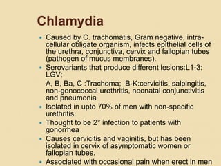 Chlamydia
 Caused by C. trachomatis, Gram negative, intra-
cellular obligate organism, infects epithelial cells of
the urethra, conjunctiva, cervix and fallopian tubes
(pathogen of mucus membranes).
 Serovariants that produce different lesions:L1-3:
LGV;
A, B, Ba, C :Trachoma; B-K:cervicitis, salpingitis,
non-gonococcal urethritis, neonatal conjunctivitis
and pneumonia
 Isolated in upto 70% of men with non-specific
urethritis.
 Thought to be 2° infection to patients with
gonorrhea
 Causes cervicitis and vaginitis, but has been
isolated in cervix of asymptomatic women or
fallopian tubes.
 Associated with occasional pain when erect in men
 