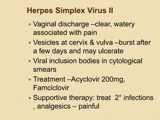Herpes Simplex Virus II
 Vaginal discharge –clear, watery
associated with pain
 Vesicles at cervix & vulva –burst after
a few days and may ulcerate
 Viral inclusion bodies in cytological
smears
 Treatment –Acyclovir 200mg,
Famciclovir
 Supportive therapy: treat 2° infections
, analgesics – painful
 