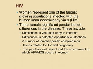 HIV
 Women represent one of the fastest
growing populations infected with the
human immunodeficiency virus (HIV)
 There remain significant gender-based
differences in the disease. These include:
◦ Differences in viral load early in infection
◦ Differences in selected opportunistic infections
◦ A number of female-specific complications
◦ Issues related to HIV and pregnancy
◦ The psychosocial impact and the environment in
which HIV/AIDS occurs in women
 