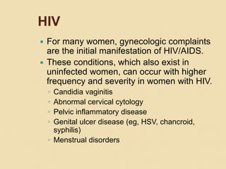 HIV
 For many women, gynecologic complaints
are the initial manifestation of HIV/AIDS.
 These conditions, which also exist in
uninfected women, can occur with higher
frequency and severity in women with HIV.
◦ Candidia vaginitis
◦ Abnormal cervical cytology
◦ Pelvic inflammatory disease
◦ Genital ulcer disease (eg, HSV, chancroid,
syphilis)
◦ Menstrual disorders
 