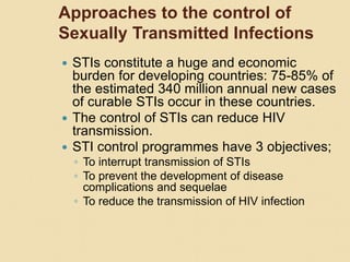 Approaches to the control of
Sexually Transmitted Infections
 STIs constitute a huge and economic
burden for developing countries: 75-85% of
the estimated 340 million annual new cases
of curable STIs occur in these countries.
 The control of STIs can reduce HIV
transmission.
 STI control programmes have 3 objectives;
◦ To interrupt transmission of STIs
◦ To prevent the development of disease
complications and sequelae
◦ To reduce the transmission of HIV infection
 