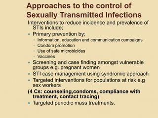 Approaches to the control of
Sexually Transmitted Infections
Interventions to reduce incidence and prevalence of
STIs include;
 Primary prevention by;
◦ Information, education and communication campaigns
◦ Condom promotion
◦ Use of safe microbicides
◦ Vaccines
 Screening and case finding amongst vulnerable
groups e.g. pregnant women
 STI case management using syndromic approach
 Targeted interventions for populations at risk e.g
sex workers
(4 Cs: counseling,condoms, compliance with
treatment, contact tracing)
 Targeted periodic mass treatments.
 