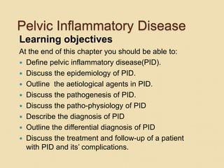 Pelvic Inflammatory Disease
Learning objectives
At the end of this chapter you should be able to:
 Define pelvic inflammatory disease(PID).
 Discuss the epidemiology of PID.
 Outline the aetiological agents in PID.
 Discuss the pathogenesis of PID.
 Discuss the patho-physiology of PID
 Describe the diagnosis of PID
 Outline the differential diagnosis of PID
 Discuss the treatment and follow-up of a patient
with PID and its’ complications.
 