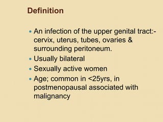 Definition
 An infection of the upper genital tract:-
cervix, uterus, tubes, ovaries &
surrounding peritoneum.
 Usually bilateral
 Sexually active women
 Age; common in <25yrs, in
postmenopausal associated with
malignancy
 