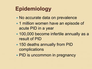 Epidemiology
 No accurate data on prevalence
 1 million women have an episode of
acute PID in a year
 100,000 become infertile annually as a
result of PID
 150 deaths annually from PID
complications
 PID is uncommon in pregnancy
 