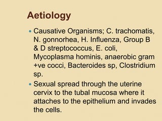 Aetiology
 Causative Organisms; C. trachomatis,
N. gonnorhea, H. Influenza, Group B
& D streptococcus, E. coli,
Mycoplasma hominis, anaerobic gram
+ve cocci, Bacteroides sp, Clostridium
sp.
 Sexual spread through the uterine
cervix to the tubal mucosa where it
attaches to the epithelium and invades
the cells.
 