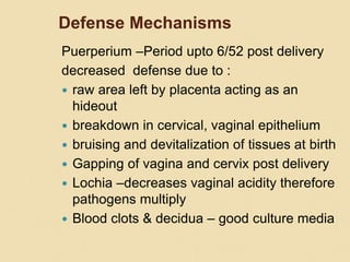 Defense Mechanisms
Puerperium –Period upto 6/52 post delivery
decreased defense due to :
 raw area left by placenta acting as an
hideout
 breakdown in cervical, vaginal epithelium
 bruising and devitalization of tissues at birth
 Gapping of vagina and cervix post delivery
 Lochia –decreases vaginal acidity therefore
pathogens multiply
 Blood clots & decidua – good culture media
 