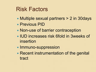 Risk Factors
 Multiple sexual partners > 2 in 30days
 Previous PID
 Non-use of barrier contraception
 IUD increases risk 6fold in 3weeks of
insertion
 Immuno-suppression
 Recent instrumentation of the genital
tract
 