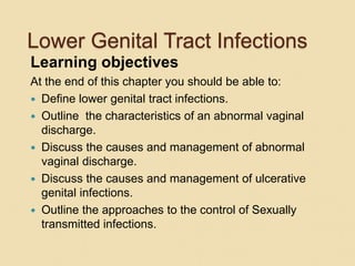 Lower Genital Tract Infections
Learning objectives
At the end of this chapter you should be able to:
 Define lower genital tract infections.
 Outline the characteristics of an abnormal vaginal
discharge.
 Discuss the causes and management of abnormal
vaginal discharge.
 Discuss the causes and management of ulcerative
genital infections.
 Outline the approaches to the control of Sexually
transmitted infections.
 