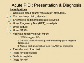 Acute PID : Presentation & Diagnosis
Investigations
 Complete blood count: Wbc count> 10,000/ml,
 C – reactive protein; elevated
 Erythrocyte sedimentation rate: elevated
 Urine Pregnancy Test (UPT), urinalysis
 Urine culture
 Urine NAATs
 Vaginal/endocervical wet mount
1. WBCs suggest PID
2. Cervical chlamydia and gonorrhea testing (gram negative
diplococci.)
3. Nucleic acid amplification tests (NAATs) for organisms
 Faecal occult blood test
 Tests for tuberculosis
 Tests for syphilis
 Tests for HIV
 