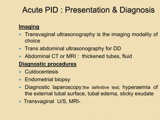 Acute PID : Presentation & Diagnosis
Imaging
 Transvaginal ultrasonography is the imaging modality of
choice
 Trans abdominal ultrasonography for DD
 Abdominal CT or MRI : thickened tubes, fluid
Diagnostic procedures
 Culdocentesis
 Endometrial biopsy
 Diagnostic laparoscopy:the definitive test; hyperaemia of
the external tubal surface, tubal edema, sticky exudate
 Transvaginal U/S, MRI-
 