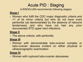 Acute PID : Staging
(I-IDSOG-USA recommends following stages)
Stage I
 Women who fulfil the CDC major diagnostic criteria and
>1 of its minor criteria but who do not have overt
peritonitis (as demonstrated by the absence of rebound
tenderness) and who have not had any prior
documented STD upper tract infections
Stage II
 The above criteria, with peritonitis
Stage III
 Women with demonstrable tubo-ovarian complex or
tubo-ovarian abscess evident on either physical or
ultrasonographic examination
Stage IV
 Women with ruptured tubo-ovarian abscesses
 