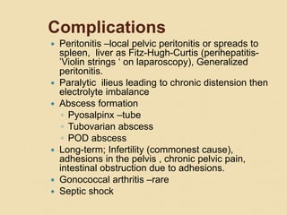 Complications
 Peritonitis –local pelvic peritonitis or spreads to
spleen, liver as Fitz-Hugh-Curtis (perihepatitis-
’Violin strings ‘ on laparoscopy), Generalized
peritonitis.
 Paralytic ilieus leading to chronic distension then
electrolyte imbalance
 Abscess formation
◦ Pyosalpinx –tube
◦ Tubovarian abscess
◦ POD abscess
 Long-term; Infertility (commonest cause),
adhesions in the pelvis , chronic pelvic pain,
intestinal obstruction due to adhesions.
 Gonococcal arthritis –rare
 Septic shock
 