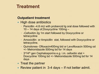Treatment
Outpatient treatment
 High dose antibiotics
◦ Penicillin -4.8 mU with probencid lg oral dose followed with
10 – 14 days of,Doxycycline 100mg –
◦ -Cefoxitim 2g 1m start followed by Doxycycline or
tetracycline
◦ Amoxicillin or Ampicillin stat, followed with Doxycycline or
tetracycline.
◦ Quinolones- Ofloxacin400mg bid or Levofloxacin 500mg od
+/- Metronidazole 500mg bd for 14 days
◦ 3rd/4th gen Cephalosporins e.g. i.m. cefoxitin stat +
Doxcycline 100mg bd +/- Metronidazole 500mg bd for 14
days
 Treat the partner
 Review patient in 3-4 days – If not better admit.
 