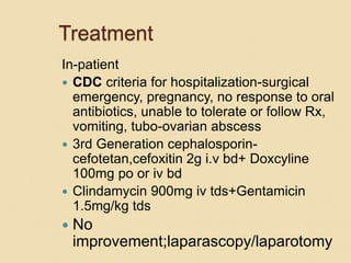 Treatment
In-patient
 CDC criteria for hospitalization-surgical
emergency, pregnancy, no response to oral
antibiotics, unable to tolerate or follow Rx,
vomiting, tubo-ovarian abscess
 3rd Generation cephalosporin-
cefotetan,cefoxitin 2g i.v bd+ Doxcyline
100mg po or iv bd
 Clindamycin 900mg iv tds+Gentamicin
1.5mg/kg tds
 No
improvement;laparascopy/laparotomy
 