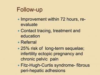 Follow-up
 Improvement within 72 hours, re-
evaluate
 Contact tracing, treatment and
education
 Referral
 25% risk of long-term sequelae;
infertility ectopic pregnancy and
chronic pelvic pain
 Fitz-Hugh-Curtis syndrome- fibrous
peri-hepatic adhesions
 