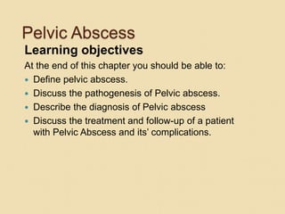 Pelvic Abscess
Learning objectives
At the end of this chapter you should be able to:
 Define pelvic abscess.
 Discuss the pathogenesis of Pelvic abscess.
 Describe the diagnosis of Pelvic abscess
 Discuss the treatment and follow-up of a patient
with Pelvic Abscess and its’ complications.
 