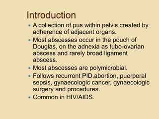 Introduction
 A collection of pus within pelvis created by
adherence of adjacent organs.
 Most abscesses occur in the pouch of
Douglas, on the adnexia as tubo-ovarian
abscess and rarely broad ligament
abscess.
 Most abscesses are polymicrobial.
 Follows recurrent PID,abortion, puerperal
sepsis, gynaecologic cancer, gynaecologic
surgery and procedures.
 Common in HIV/AIDS.
 