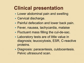 Clinical presentation
 Lower abdominal pain and swelling
 Cervical discharge.
 Painful defecation and lower back pain.
 Fever, nausea, tachycardia, malaise
 Fluctuant mass filling the cul-de-sac.
 Laboratory tests are of little value in
diagnosis; leucocytosis, ESR, C-reactive
proteins.
 Diagnosis: paracentesis, culdocentesis.
Pelvic ultrasound scan.
 