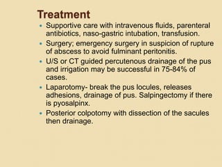Treatment
 Supportive care with intravenous fluids, parenteral
antibiotics, naso-gastric intubation, transfusion.
 Surgery; emergency surgery in suspicion of rupture
of abscess to avoid fulminant peritonitis.
 U/S or CT guided percutenous drainage of the pus
and irrigation may be successful in 75-84% of
cases.
 Laparotomy- break the pus locules, releases
adhesions, drainage of pus. Salpingectomy if there
is pyosalpinx.
 Posterior colpotomy with dissection of the sacules
then drainage.
 