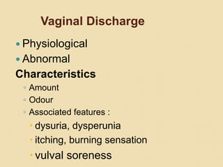 Vaginal Discharge
 Physiological
 Abnormal
Characteristics
◦ Amount
◦ Odour
◦ Associated features :
 dysuria, dysperunia
 itching, burning sensation
vulval soreness
 