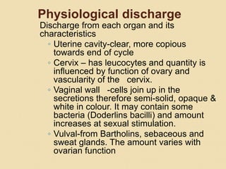 Physiological discharge
Discharge from each organ and its
characteristics
◦ Uterine cavity-clear, more copious
towards end of cycle
◦ Cervix – has leucocytes and quantity is
influenced by function of ovary and
vascularity of the cervix.
◦ Vaginal wall -cells join up in the
secretions therefore semi-solid, opaque &
white in colour. It may contain some
bacteria (Doderlins bacilli) and amount
increases at sexual stimulation.
◦ Vulval-from Bartholins, sebaceous and
sweat glands. The amount varies with
ovarian function
 