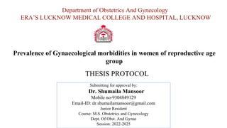 Prevalence of Gynaecological morbidities in women of reproductive age
group
Department of Obstetrics And Gynecology
ERA’S LUCKNOW MEDICAL COLLEGE AND HOSPITAL, LUCKNOW
Submitting for approval by:
Dr. Shumaila Mansoor
Mobile no-9304849129
Email-ID: dr.shumailamansoor@gmail.com
Junior Resident
Course: M.S. Obstetrics and Gynecology
Dept. Of Obst. And Gynae
Session: 2022-2025
THESIS PROTOCOL
 