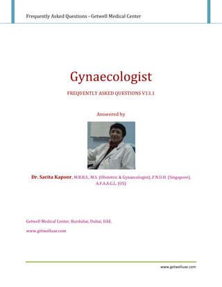 Frequently Asked Questions - Getwell Medical Center




                      Gynaecologist
                     FREQUENTLY ASKED QUESTIONS V13.1



                                     Answered by




  Dr. Sarita Kapoor, M.B.B.S., M.S. (Obstetric & Gynaecologist), F.N.U.H. (Singapore),
                                    A.F.A.A.G.L. (US)




Getwell Medical Center, Burdubai, Dubai, UAE.

www.getwelluae.com




                                                                      www.getwelluae.com
 