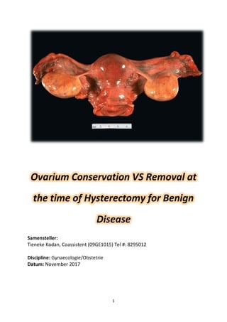 1
Ovarium Conservation VS Removal at
the time of Hysterectomy for Benign
Disease
Samensteller:
Tieneke Kodan, Coassistent (09GE1015) Tel #: 8295012
Discipline: Gynaecologie/Obstetrie
Datum: November 2017
 
