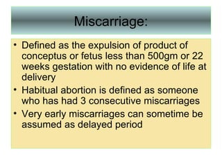 Miscarriage: Defined as the expulsion of product of conceptus or fetus less than 500gm or 22 weeks gestation with no evidence of life at delivery Habitual abortion is defined as someone who has had 3 consecutive miscarriages Very early miscarriages can sometime be assumed as delayed period  