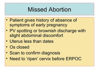 Missed Abortion Patient gives history of absence of symptoms of early pregnancy PV spotting or brownish discharge with slight abdominal discomfort Uterus less than dates Os closed  Scan to confirm diagnosis Need to ‘ripen’ cervix before ERPOC 