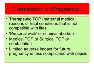 Termination of Pregnancy: Therapeutic TOP (maternal medical reasons or fetal conditions that is not compatible with life) ‘ Personal wish’ or criminal abortion Medical TOP or Surgical TOP or combination Limited adverse impact for future pregnancy unless complicated with sepsis 