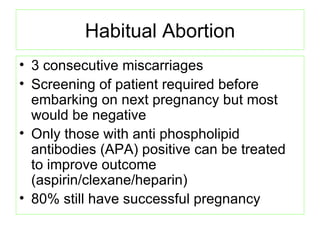 Habitual Abortion 3 consecutive miscarriages Screening of patient required before embarking on next pregnancy but most would be negative Only those with anti phospholipid antibodies (APA) positive can be treated to improve outcome (aspirin/clexane/heparin) 80% still have successful pregnancy  