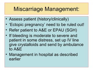 Miscarriage Management: Assess patient (history/clinically) ‘ Ectopic pregnancy’ need to be ruled out! Refer patient to A&E or EPAU (SGH) If bleeding is moderate to severe and patient in some distress, set up IV line give crystalloids and send by ambulance  to A&E Management in hospital as described earlier 