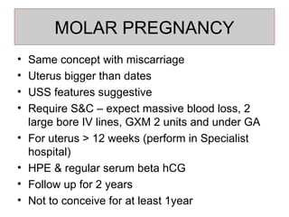 MOLAR PREGNANCY Same concept with miscarriage Uterus bigger than dates USS features suggestive Require S&C – expect massive blood loss, 2 large bore IV lines, GXM 2 units and under GA For uterus > 12 weeks (perform in Specialist hospital) HPE & regular serum beta hCG Follow up for 2 years Not to conceive for at least 1year  