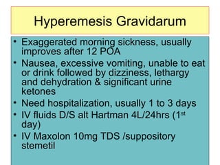 Hyperemesis Gravidarum Exaggerated  morning sickness , usually improves after 12 POA Nausea, excessive vomiting, unable to eat or drink followed by dizziness, lethargy and dehydration & significant urine ketones Need hospitalization, usually 1 to 3 days IV fluids D/S alt Hartman 4L/24hrs (1 st  day) IV Maxolon 10mg TDS /suppository stemetil 