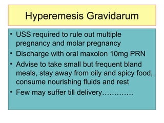 Hyperemesis Gravidarum USS required to rule out multiple pregnancy and molar pregnancy Discharge with oral maxolon 10mg PRN Advise to take small but frequent bland meals, stay away from oily and spicy food, consume nourishing fluids and rest Few may suffer till delivery…………. 