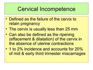 Cervical Incompetence Defined as the failure of the cervix to retain pregnancy The cervix is usually less than 25 mm Can also be defined as the ripening (effacement & dilatation) of the cervix in the absence of uterine contractions 1 to 2% incidence and accounts for 20% of mid & early third trimester miscarriages  