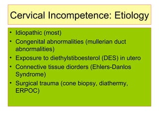 Cervical Incompetence: Etiology Idiopathic (most) Congenital abnormalities (mullerian duct abnormalities) Exposure to diethylstiboesterol (DES) in utero Connective tissue diorders (Ehlers-Danlos Syndrome) Surgical trauma (cone biopsy, diathermy, ERPOC) 