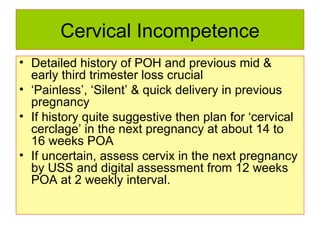 Cervical Incompetence Detailed history of POH and previous mid & early third trimester loss crucial ‘ Painless’, ‘Silent’ & quick delivery in previous pregnancy If history quite suggestive then plan for ‘cervical cerclage’ in the next pregnancy at about 14 to 16 weeks POA If uncertain, assess cervix in the next pregnancy by USS and digital assessment from 12 weeks POA at 2 weekly interval.  
