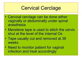 Cervical Cerclage Cervical cerclage can be done either vaginally or abdominally under spinal anesthesia Mersilene tape is used to stitch the cervix shut at the level of the internal Os Tape usually cut and removed at 36 weeks Need to monitor patient for vaginal infection and treat accordingly  