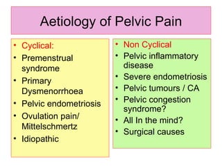 Aetiology of Pelvic Pain Cyclical: Premenstrual syndrome Primary Dysmenorrhoea Pelvic endometriosis Ovulation pain/ Mittelschmertz Idiopathic Non Cyclical Pelvic inflammatory disease Severe endometriosis Pelvic tumours / CA Pelvic congestion syndrome?  All In the mind? Surgical causes 