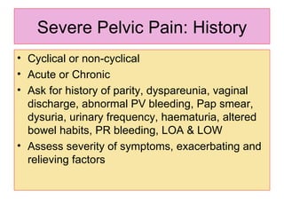 Severe Pelvic Pain: History Cyclical or non-cyclical Acute or Chronic Ask for history of parity, dyspareunia, vaginal discharge, abnormal PV bleeding, Pap smear,  dysuria, urinary frequency, haematuria, altered bowel habits, PR bleeding, LOA & LOW Assess severity of symptoms, exacerbating and relieving factors 